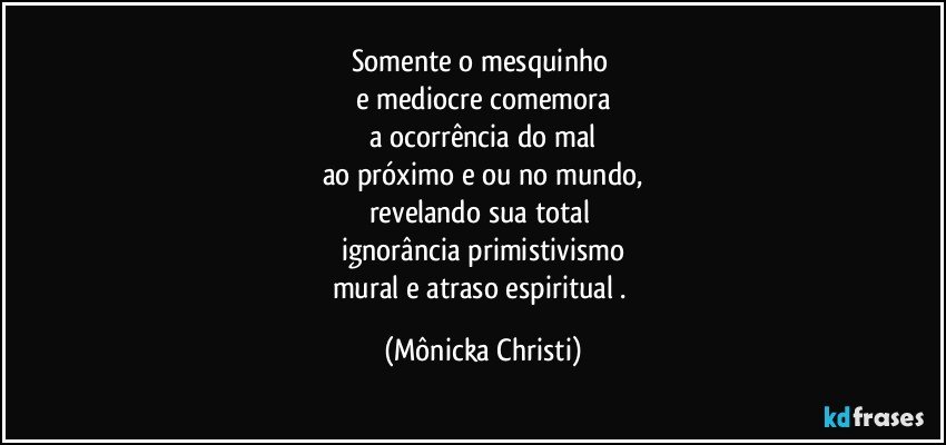 Somente o mesquinho 
e mediocre comemora
a ocorrência do mal
ao próximo e/ou no mundo,
revelando sua total 
ignorância primistivismo
mural e atraso espiritual . (Mônicka Christi)