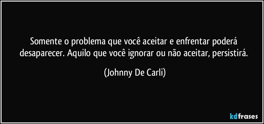 Somente o problema que você aceitar e enfrentar poderá desaparecer. Aquilo que você ignorar ou não aceitar, persistirá. (Johnny De Carli)