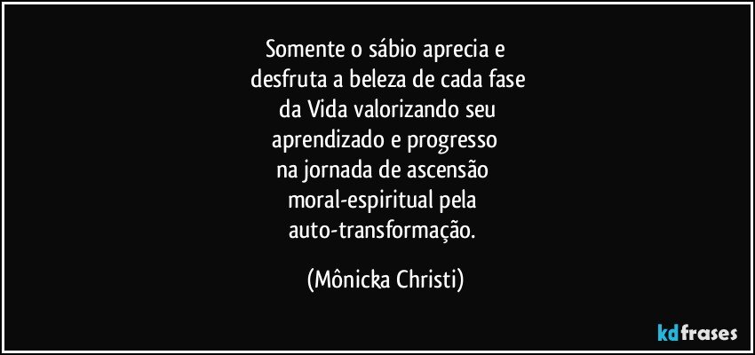 Somente o sábio aprecia e
 desfruta a beleza de cada fase
 da Vida valorizando seu
 aprendizado e progresso 
na jornada de ascensão 
moral-espiritual pela 
auto-transformação. (Mônicka Christi)