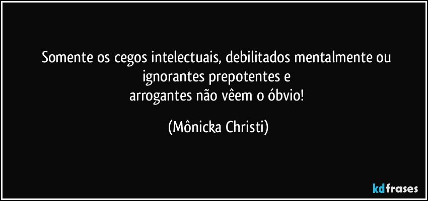 Somente os cegos intelectuais, debilitados mentalmente ou ignorantes prepotentes e 
arrogantes não vêem o óbvio! (Mônicka Christi)