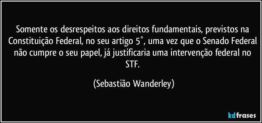 Somente os desrespeitos aos direitos fundamentais, previstos na Constituição Federal, no seu artigo 5°, uma vez que o Senado Federal não cumpre o seu papel, já justificaria uma intervenção federal no STF. (Sebastião Wanderley)