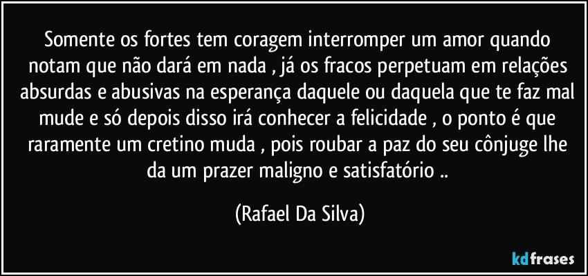 Somente os fortes tem coragem interromper um amor quando notam que não dará em nada , já os fracos perpetuam em relações absurdas e abusivas na esperança daquele ou daquela que te faz mal mude e só depois disso irá conhecer a felicidade , o ponto é que raramente um cretino muda , pois roubar a paz do seu cônjuge lhe da um prazer maligno e satisfatório .. (Rafael Da Silva)