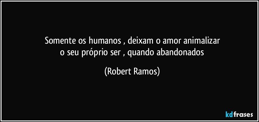 Somente os humanos , deixam o amor  animalizar
 o seu próprio ser , quando abandonados (Robert Ramos)