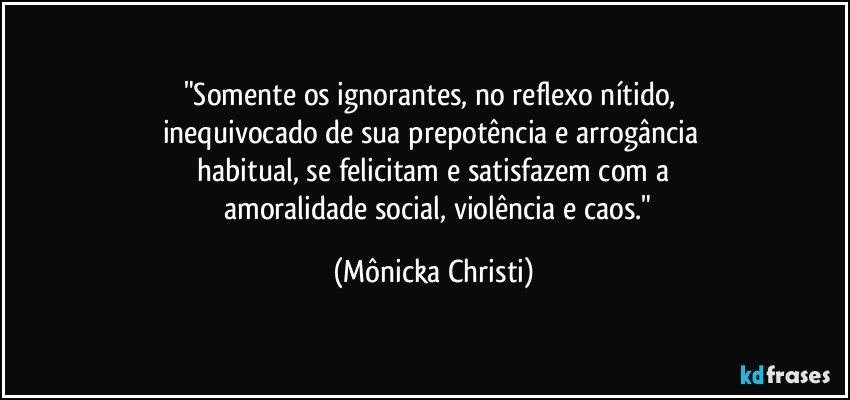 "Somente os ignorantes, no reflexo nítido, 
inequivocado de sua prepotência e arrogância 
    habitual, se felicitam e satisfazem com a 
      amoralidade social, violência e caos." (Mônicka Christi)