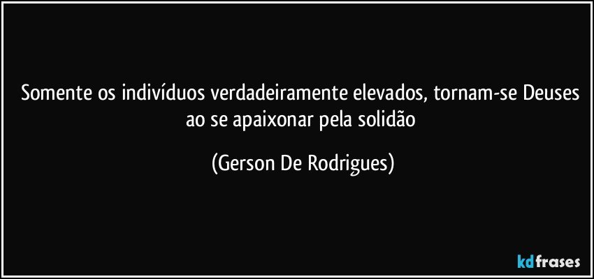 Somente os indivíduos verdadeiramente elevados, tornam-se Deuses ao se apaixonar pela solidão (Gerson De Rodrigues)