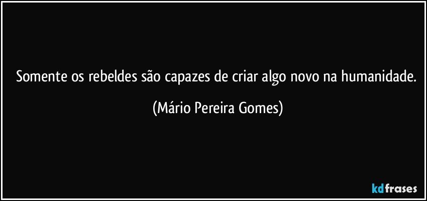 Somente os rebeldes são capazes de criar algo novo na humanidade. (Mário Pereira Gomes)