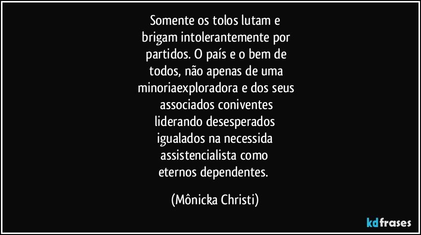 Somente os tolos lutam e
 brigam intolerantemente por
 partidos. O país e o bem  de
 todos, não apenas de uma
 minoriaexploradora e dos seus
 associados  coniventes
 liderando desesperados 
igualados na necessida
 assistencialista como 
eternos dependentes. (Mônicka Christi)