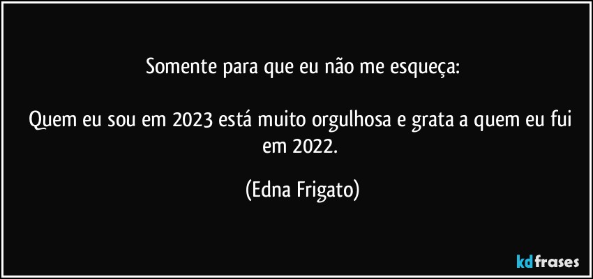 Somente para que eu não me esqueça:

Quem eu sou em 2023 está muito orgulhosa e grata a quem eu fui em 2022. (Edna Frigato)