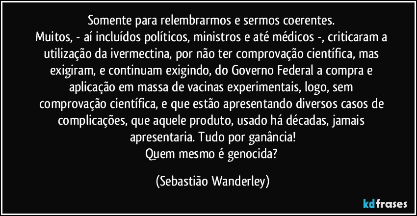 Somente para relembrarmos e sermos coerentes. 
Muitos, - aí incluídos políticos, ministros e até médicos -, criticaram a utilização da ivermectina, por não ter comprovação científica, mas exigiram, e continuam exigindo, do Governo Federal a compra e aplicação em massa de vacinas experimentais, logo, sem comprovação científica, e que estão apresentando diversos casos de complicações, que aquele produto, usado há décadas, jamais apresentaria. Tudo por ganância!
Quem mesmo é genocida? (Sebastião Wanderley)