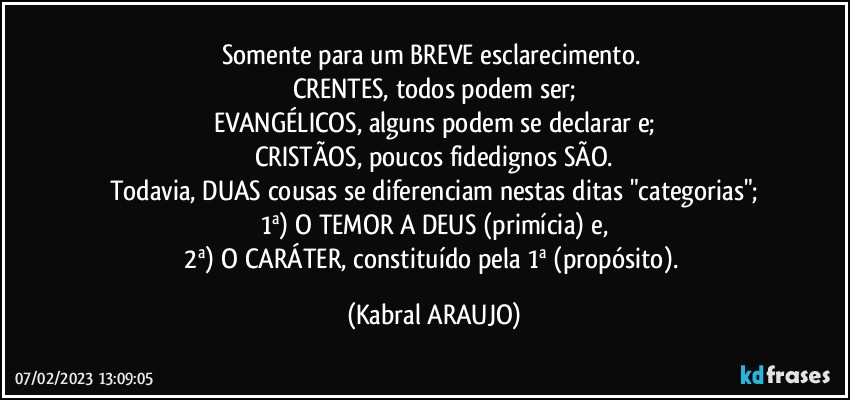 Somente para um BREVE esclarecimento. 
CRENTES, todos podem ser;
EVANGÉLICOS, alguns podem se declarar e;
CRISTÃOS, poucos fidedignos SÃO.
Todavia, DUAS cousas se diferenciam nestas ditas "categorias";
1ª) O TEMOR A DEUS (primícia) e,
2ª) O CARÁTER, constituído pela 1ª (propósito). (KABRAL ARAUJO)