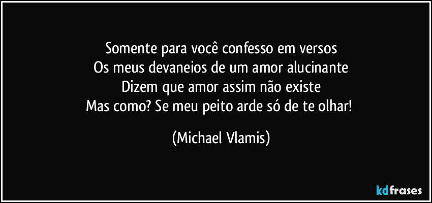 Somente para você confesso em versos
Os meus devaneios de um amor alucinante
Dizem que amor assim não existe
Mas como? Se meu peito arde só de te olhar! (Michael Vlamis)