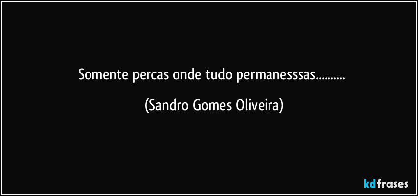 Somente percas onde tudo permanesssas... (Sandro Gomes Oliveira)