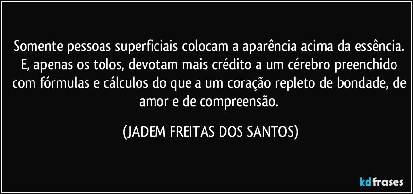 Somente pessoas superficiais colocam a aparência acima da essência. E, apenas os tolos, devotam mais crédito a um cérebro preenchido com fórmulas e cálculos do que a um coração repleto de bondade, de amor e de compreensão. (JADEM FREITAS DOS SANTOS)