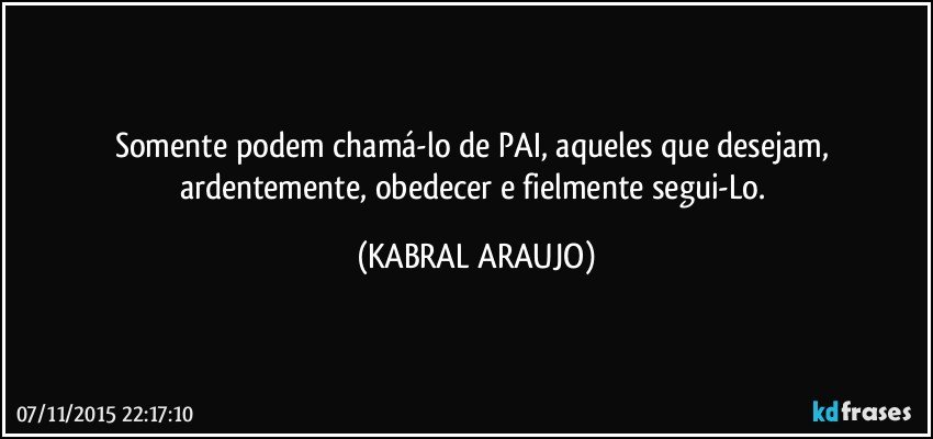 Somente podem chamá-lo de PAI, aqueles que desejam, ardentemente, obedecer e fielmente segui-Lo. (KABRAL ARAUJO)