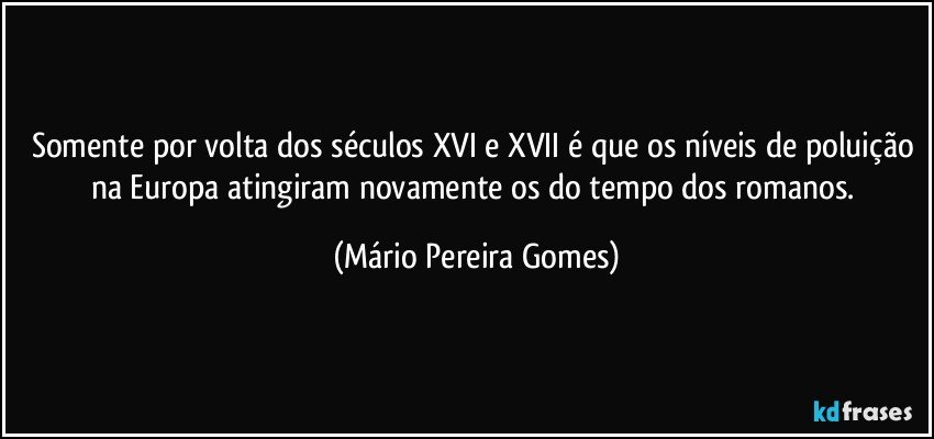 Somente por volta dos séculos XVI e XVII é que os níveis de poluição na Europa atingiram novamente os do tempo dos romanos. (Mário Pereira Gomes)