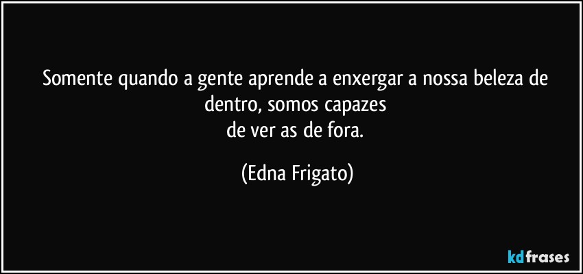 Somente quando a gente aprende a enxergar a nossa beleza de dentro, somos capazes 
de ver as de fora. (Edna Frigato)