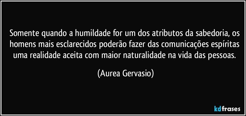 Somente quando a humildade for um dos atributos da sabedoria, os homens mais esclarecidos poderão fazer das comunicações espíritas uma realidade aceita com maior naturalidade na vida das pessoas. (Aurea Gervasio)