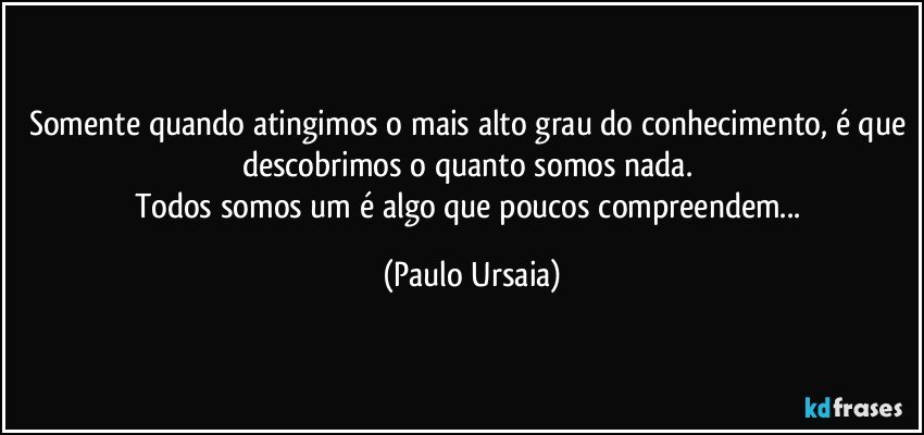 Somente quando atingimos o mais alto grau do conhecimento, é que descobrimos o quanto somos nada. 
Todos somos um é algo que poucos compreendem... (Paulo Ursaia)