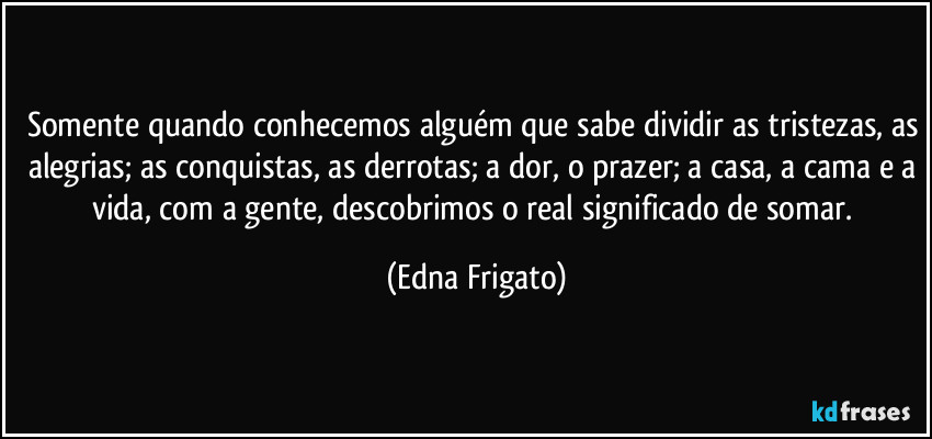 Somente quando conhecemos alguém que sabe dividir as tristezas, as alegrias; as conquistas, as derrotas; a dor, o prazer; a casa, a cama e a vida, com a gente, descobrimos o real significado de somar. (Edna Frigato)