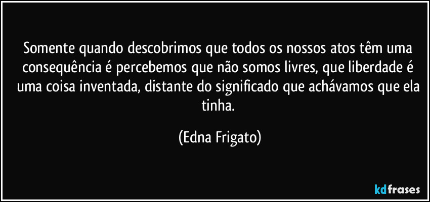 Somente quando descobrimos que todos os nossos atos têm uma consequência é percebemos que não somos livres, que liberdade é uma coisa inventada, distante do significado que achávamos que ela tinha. (Edna Frigato)