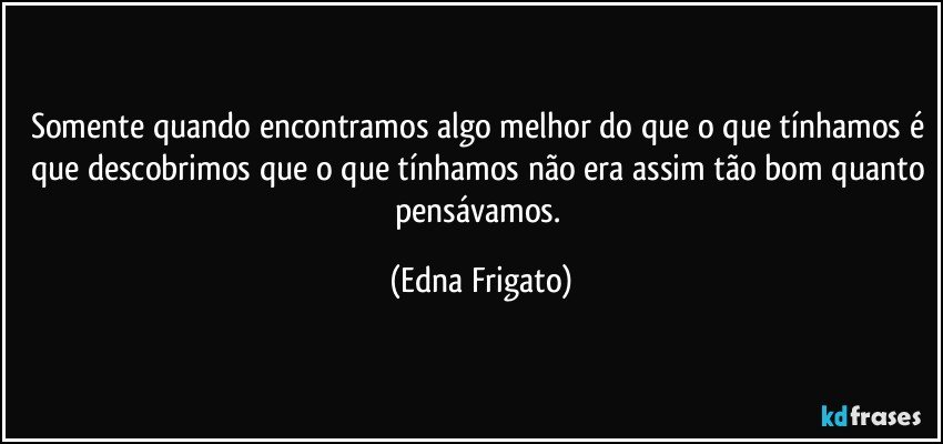 Somente quando encontramos algo melhor do que o que tínhamos é que descobrimos que o que tínhamos não era assim tão bom quanto pensávamos. (Edna Frigato)