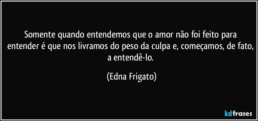 Somente quando entendemos que o amor não foi feito para entender é que nos livramos do peso da culpa e, começamos, de fato, a entendê-lo. (Edna Frigato)