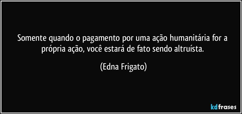 Somente quando o pagamento por uma ação humanitária for a própria ação, você estará de fato sendo altruísta. (Edna Frigato)