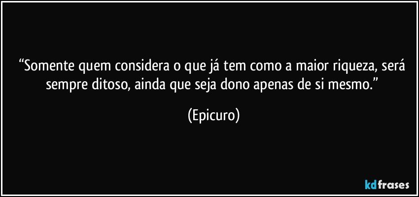 “Somente quem  considera o que já  tem como a maior riqueza, será sempre ditoso, ainda que seja dono apenas de si mesmo.” (Epicuro)