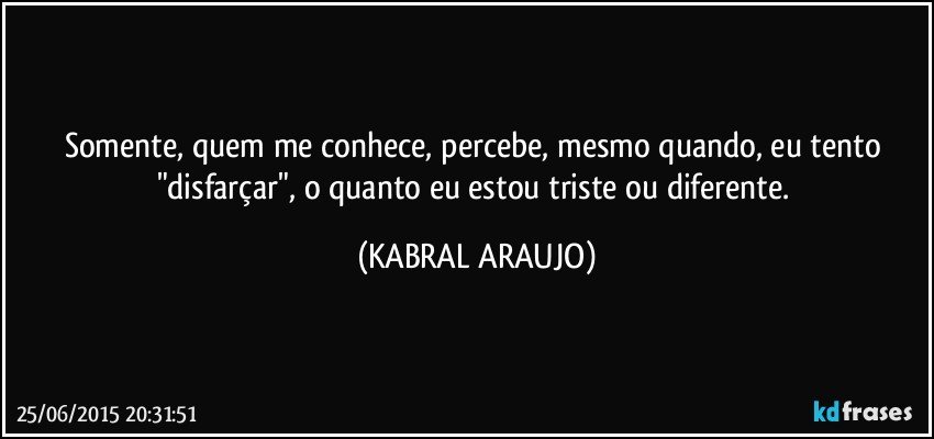 Somente, quem me conhece, percebe, mesmo quando, eu tento "disfarçar", o quanto eu estou triste ou diferente. (KABRAL ARAUJO)