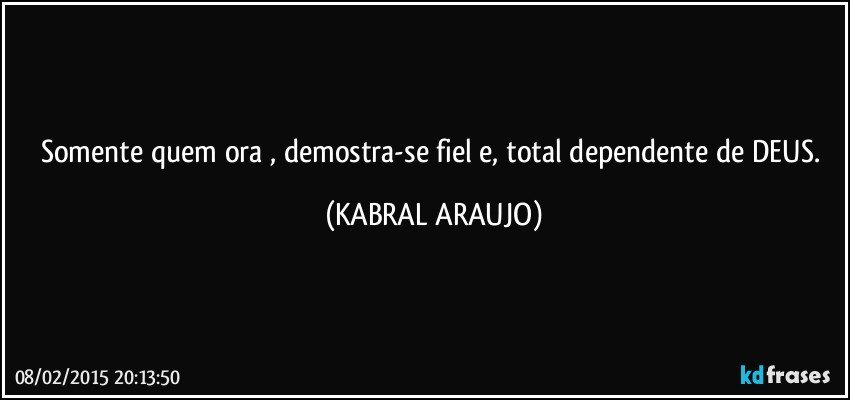 Somente quem ora , demostra-se fiel e, total dependente de DEUS. (KABRAL ARAUJO)