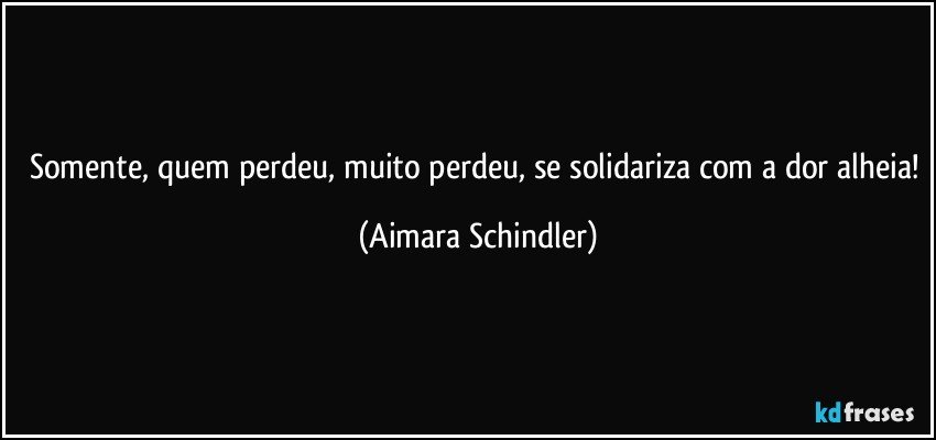 Somente, quem perdeu, muito perdeu, se solidariza com a dor alheia! (Aimara Schindler)