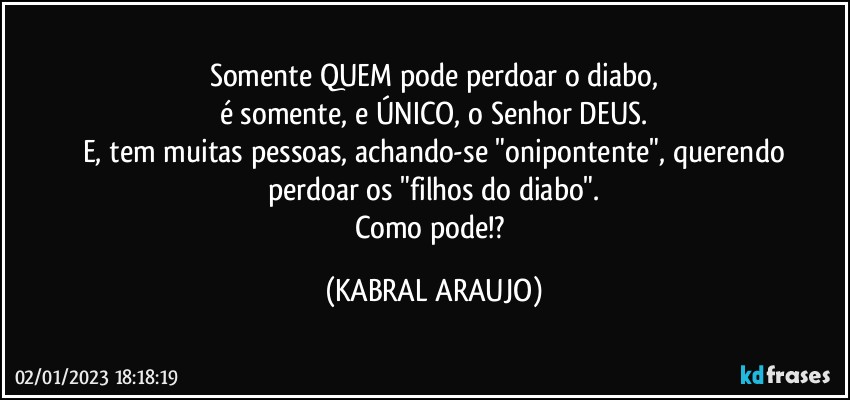 Somente QUEM pode perdoar o diabo,
é somente, e ÚNICO, o Senhor DEUS.
E, tem muitas pessoas, achando-se "onipontente", querendo
perdoar os "filhos do diabo".
Como pode!? (KABRAL ARAUJO)