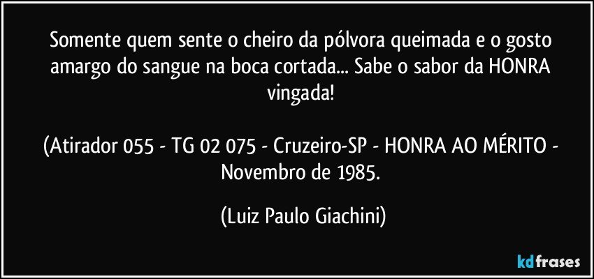 Somente quem sente o cheiro da pólvora queimada e o gosto amargo do sangue na boca cortada... Sabe o sabor da HONRA vingada! 

(Atirador 055 - TG 02/075 - Cruzeiro-SP - HONRA AO MÉRITO - Novembro de 1985. (Luiz Paulo Giachini)