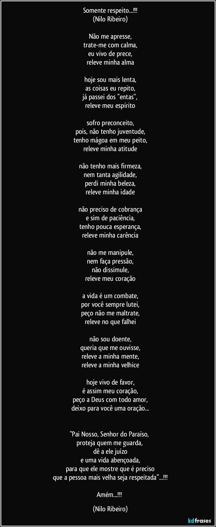 Somente respeito...!!!
(Nilo Ribeiro)
 
Não me apresse,
trate-me com calma,
eu vivo de prece,
releve minha alma
 
hoje sou mais lenta,
as coisas eu repito,
já passei dos "entas",
releve meu espírito
 
sofro preconceito,
pois, não tenho juventude,
tenho mágoa em meu peito,
releve minha atitude
 
não tenho mais firmeza,
nem tanta agilidade,
perdi minha beleza,
releve minha idade
 
não preciso de cobrança
e sim de paciência,
tenho pouca esperança,
releve minha carência
 
não me manipule,
nem faça pressão,
não dissimule,
releve meu coração
 
a vida é um combate,
por você sempre lutei,
peço não me maltrate,
releve no que falhei
 
não sou doente,
queria que me ouvisse,
releve a minha mente,
releve a minha velhice
 
hoje vivo de favor,
é assim meu coração,
peço a Deus com todo amor,
deixo para você uma oração...
 
 
"Pai Nosso, Senhor do Paraíso, 
proteja quem me guarda, 
dê a ele juízo
e uma vida abençoada,
para que ele mostre que é preciso
que a pessoa mais velha seja respeitada”...!!!

Amém...!!! (Nilo Ribeiro)