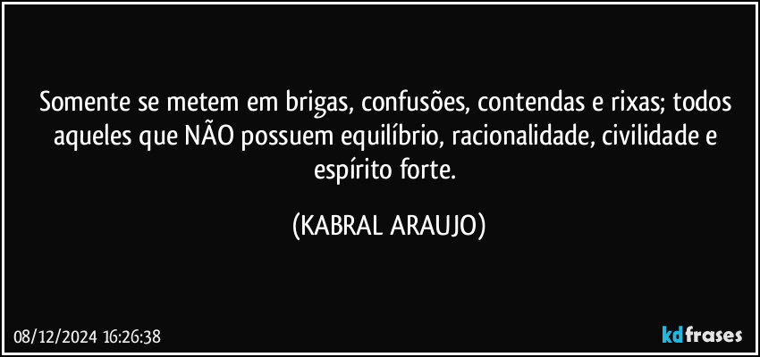 Somente se metem em brigas, confusões, contendas e rixas; todos aqueles que NÃO possuem equilíbrio, racionalidade, civilidade e espírito forte. (KABRAL ARAUJO)