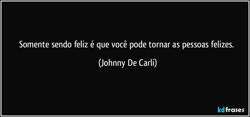 Somente sendo feliz é que você pode tornar as pessoas felizes. (Johnny De Carli)