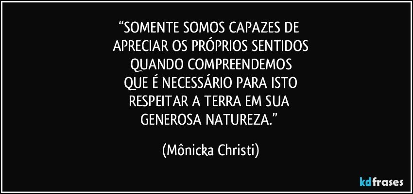 “SOMENTE SOMOS CAPAZES DE 
APRECIAR OS PRÓPRIOS SENTIDOS
QUANDO COMPREENDEMOS
QUE É NECESSÁRIO PARA ISTO
RESPEITAR A TERRA EM SUA 
GENEROSA NATUREZA.” (Mônicka Christi)