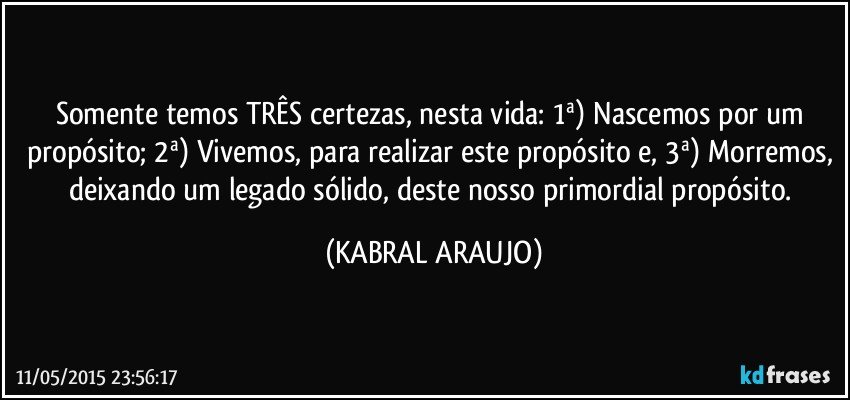 Somente temos TRÊS certezas, nesta vida: 1ª) Nascemos por um propósito; 2ª) Vivemos, para realizar este propósito e, 3ª) Morremos, deixando um legado sólido, deste nosso primordial propósito. (KABRAL ARAUJO)
