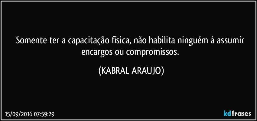 Somente ter a capacitação física, não habilita ninguém à assumir encargos ou compromissos. (KABRAL ARAUJO)