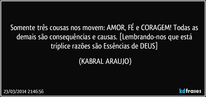 Somente três cousas nos movem: AMOR, FÉ e CORAGEM! Todas as demais são consequências e causas.  [Lembrando-nos que está tríplice razões são Essências de DEUS] (KABRAL ARAUJO)