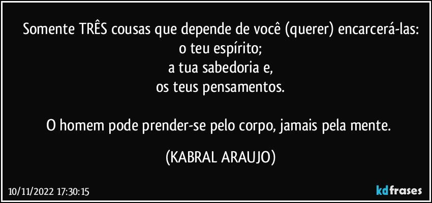 Somente TRÊS cousas que depende de você (querer) encarcerá-las:
o teu espírito;
a tua sabedoria e,
os teus pensamentos.

O homem pode prender-se pelo corpo, jamais pela mente. (KABRAL ARAUJO)