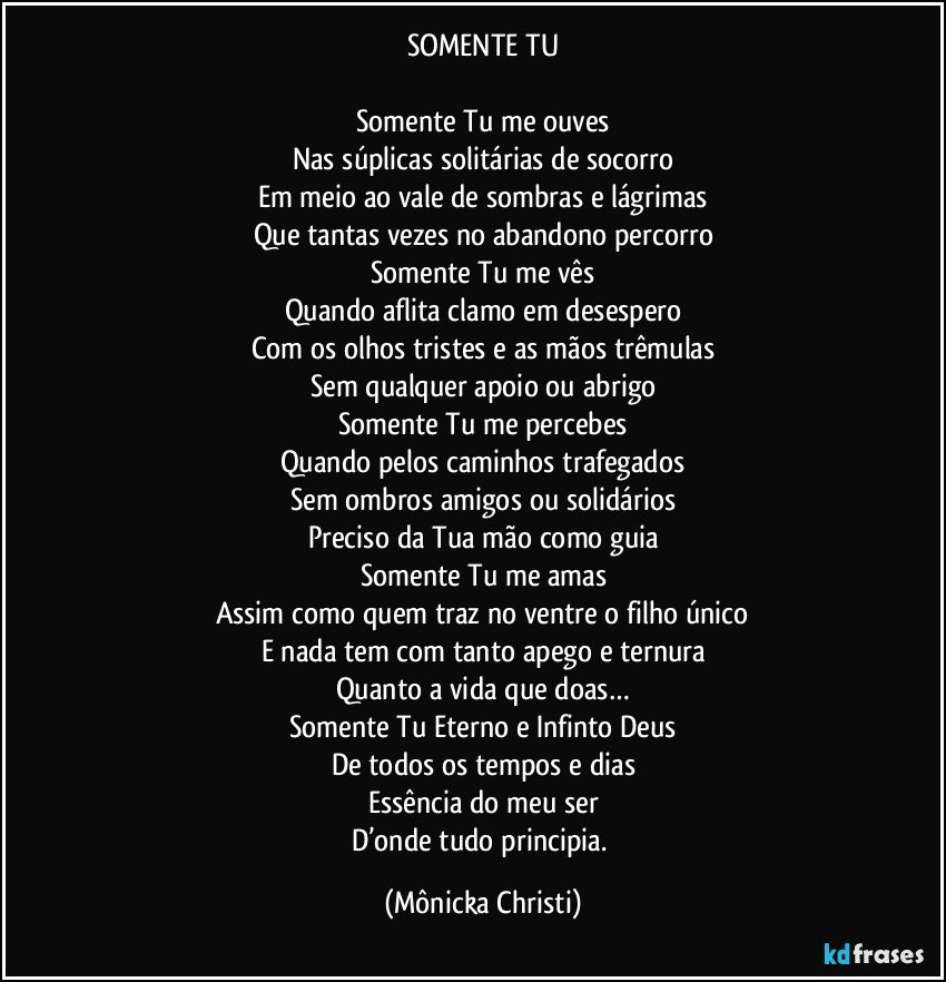 SOMENTE TU

Somente Tu me ouves
Nas súplicas solitárias de socorro
Em meio ao vale de sombras e lágrimas
Que tantas vezes no abandono percorro
Somente Tu me vês
Quando aflita clamo em desespero
Com os olhos tristes e as mãos trêmulas
Sem qualquer apoio ou abrigo
Somente Tu me percebes
Quando pelos caminhos trafegados
Sem ombros amigos ou solidários
Preciso da Tua mão como guia
Somente Tu me amas
Assim como quem traz no ventre o filho único
E nada tem com tanto apego e ternura
Quanto a vida que doas…
Somente Tu Eterno e Infinto Deus
De todos os tempos e dias
Essência do meu ser
D’onde tudo principia. (Mônicka Christi)