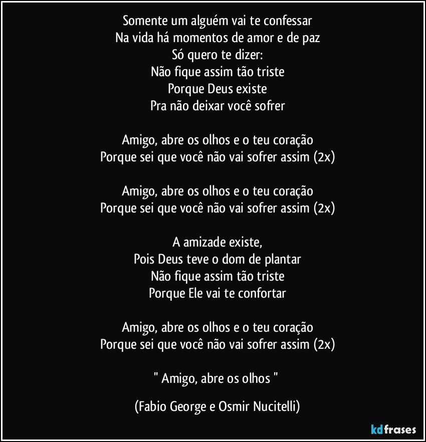 Somente um alguém vai te confessar
Na vida há momentos de amor e de paz
Só quero te dizer:
Não fique assim tão triste
Porque Deus existe
Pra não deixar você sofrer

Amigo, abre os olhos e o teu coração
Porque sei que você não vai sofrer assim (2x)

Amigo, abre os olhos e o teu coração
Porque sei que você não vai sofrer assim (2x)

A amizade existe,
Pois Deus teve o dom de plantar
Não fique assim tão triste
Porque Ele vai te confortar

Amigo, abre os olhos e o teu coração
Porque sei que você não vai sofrer assim (2x)

'' Amigo, abre os olhos '' (Fabio George e Osmir Nucitelli)