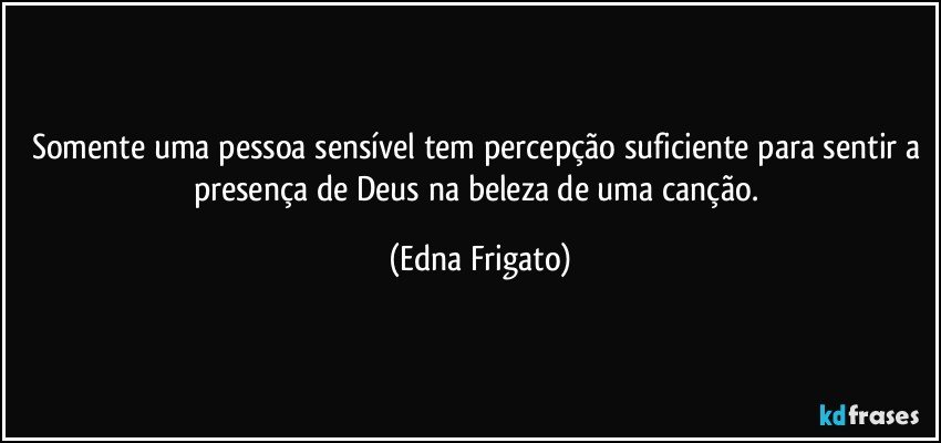 Somente uma pessoa sensível tem percepção suficiente para sentir a presença de Deus na beleza de uma canção. (Edna Frigato)