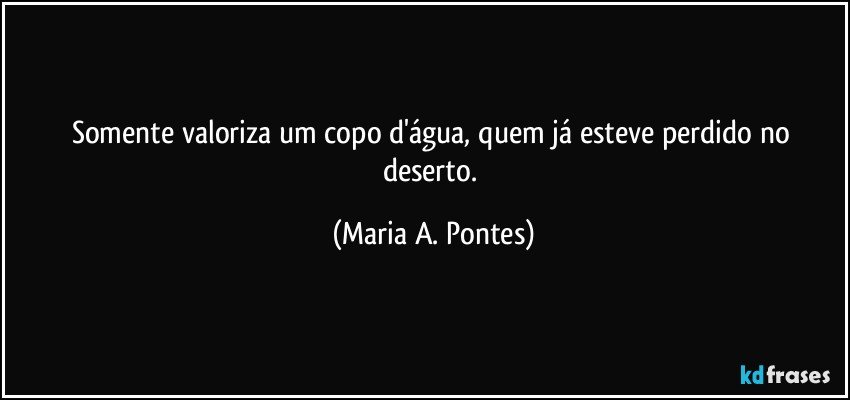 Somente valoriza um copo d'água, quem já esteve perdido no deserto. (Maria A. Pontes)