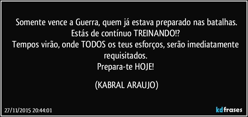 Somente vence a Guerra, quem já estava preparado nas batalhas.
Estás de contínuo TREINANDO!? 
Tempos virão, onde TODOS os teus esforços, serão imediatamente requisitados. 
Prepara-te HOJE! (KABRAL ARAUJO)