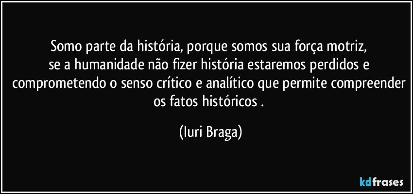 Somo parte da história, porque somos sua força motriz, 
se a humanidade não fizer história estaremos perdidos e comprometendo o senso crítico e analítico que permite compreender os fatos históricos . (Iuri Braga)