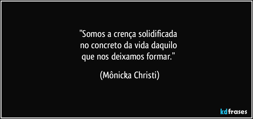 "Somos a crença solidificada 
no concreto da vida daquilo 
que nos deixamos formar." (Mônicka Christi)