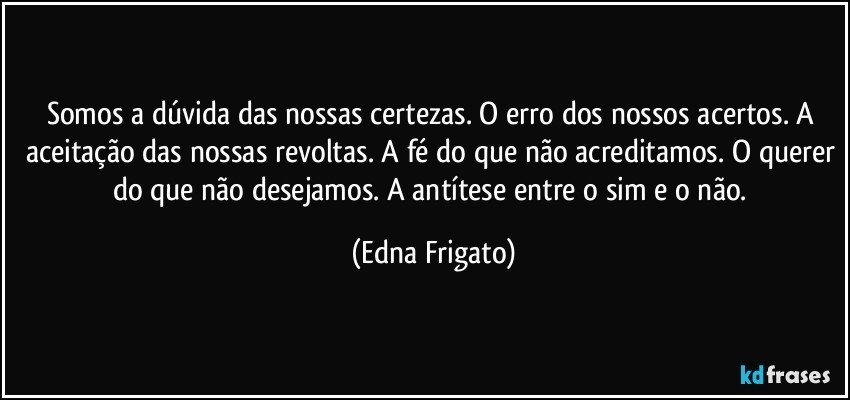 Somos a dúvida das nossas certezas. O erro dos nossos acertos. A aceitação das nossas revoltas. A fé do que não acreditamos. O querer do que não desejamos. A antítese entre o sim e o não. (Edna Frigato)