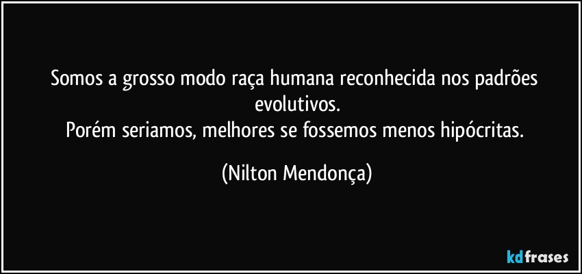 Somos a grosso modo raça humana reconhecida nos padrões evolutivos.
Porém seriamos, melhores se fossemos menos hipócritas. (Nilton Mendonça)